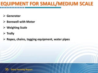 EQUIPMENT FOR SMALL/MEDIUM SCALE
 Generator
 Borewell with Motor
 Weighing Scale
 Trolly
 Ropes, chains, tagging equipment, water pipes
Dairy Farming Report35
 