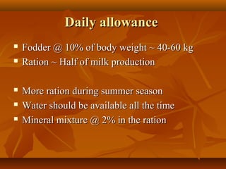 Daily allowance







Fodder @ 10% of body weight ~ 40-60 kg
Ration ~ Half of milk production
More ration during summer season
Water should be available all the time
Mineral mixture @ 2% in the ration

 