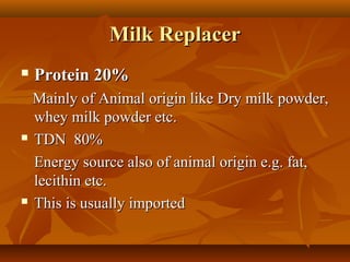 Milk Replacer


Protein 20%

Mainly of Animal origin like Dry milk powder,
whey milk powder etc.
 TDN 80%
Energy source also of animal origin e.g. fat,
lecithin etc.
 This is usually imported

 