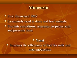 Monensin




First discovered 1967
Extensively used in dairy and beef animals
Prevents coccidiosis, increases propionic acid 
and prevents bloat
Yeast
Increases the efficiency of feed for milk and 
meat production




 