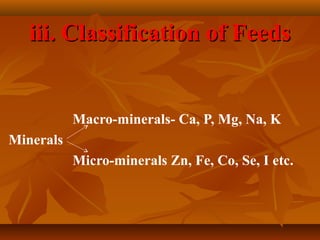 iii. Classification of Feeds

Macro-minerals- Ca, P, Mg, Na, K
Minerals
Micro-minerals Zn, Fe, Co, Se, I etc.

 