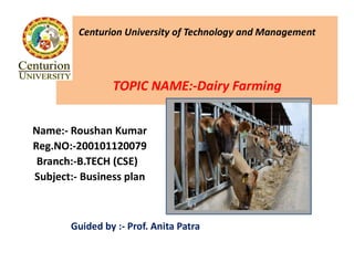 Centurion University of Technology and Management
TOPIC NAME:-Dairy Farming
Name:- Roushan Kumar
Reg.NO:-200101120079
Branch:-B.TECH (CSE)
Subject:- Business plan
Guided by :- Prof. Anita Patra
 