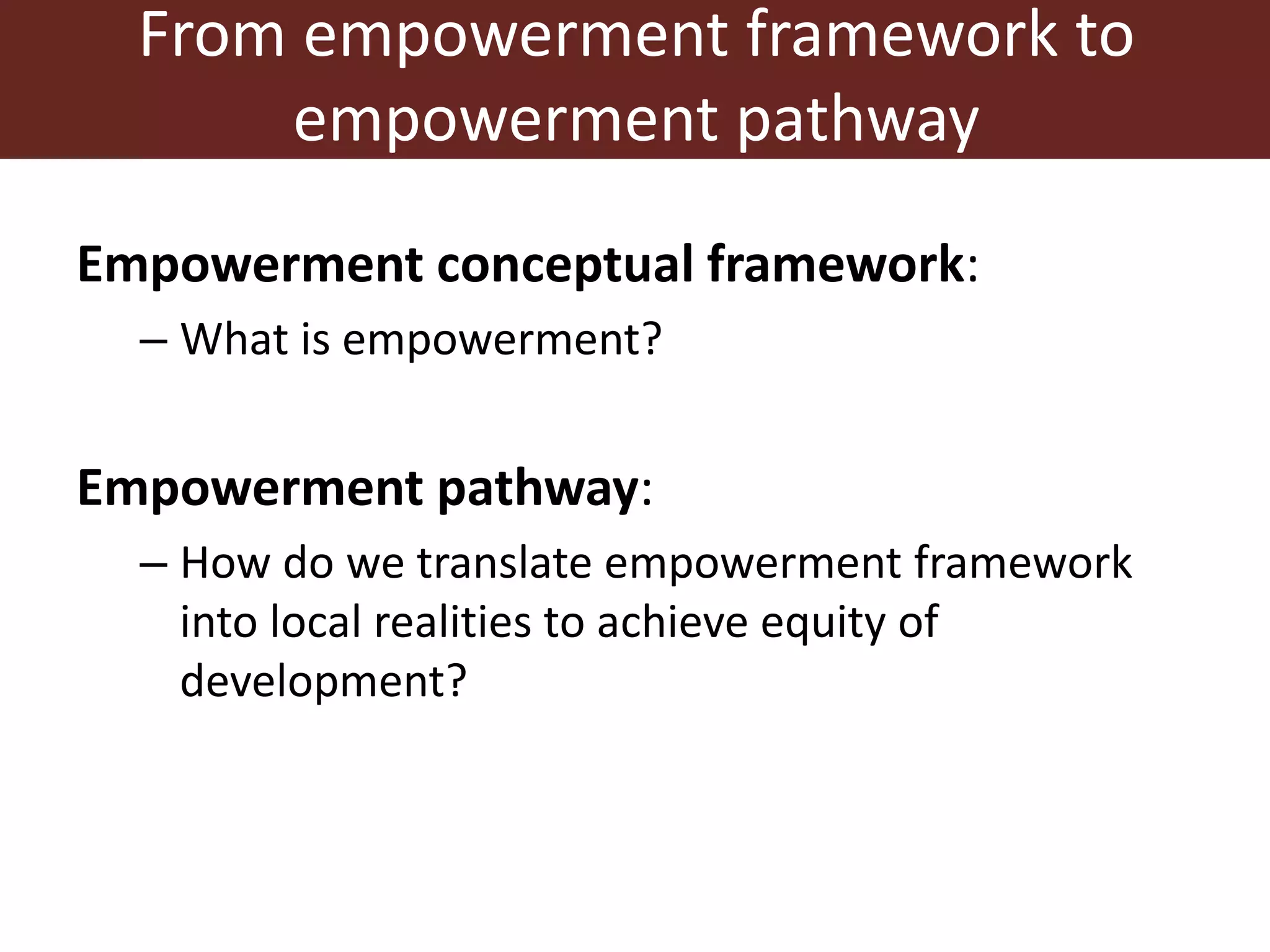 From empowerment framework to
empowerment pathway
Empowerment conceptual framework:
– What is empowerment?
Empowerment pathway:
– How do we translate empowerment framework
into local realities to achieve equity of
development?
 