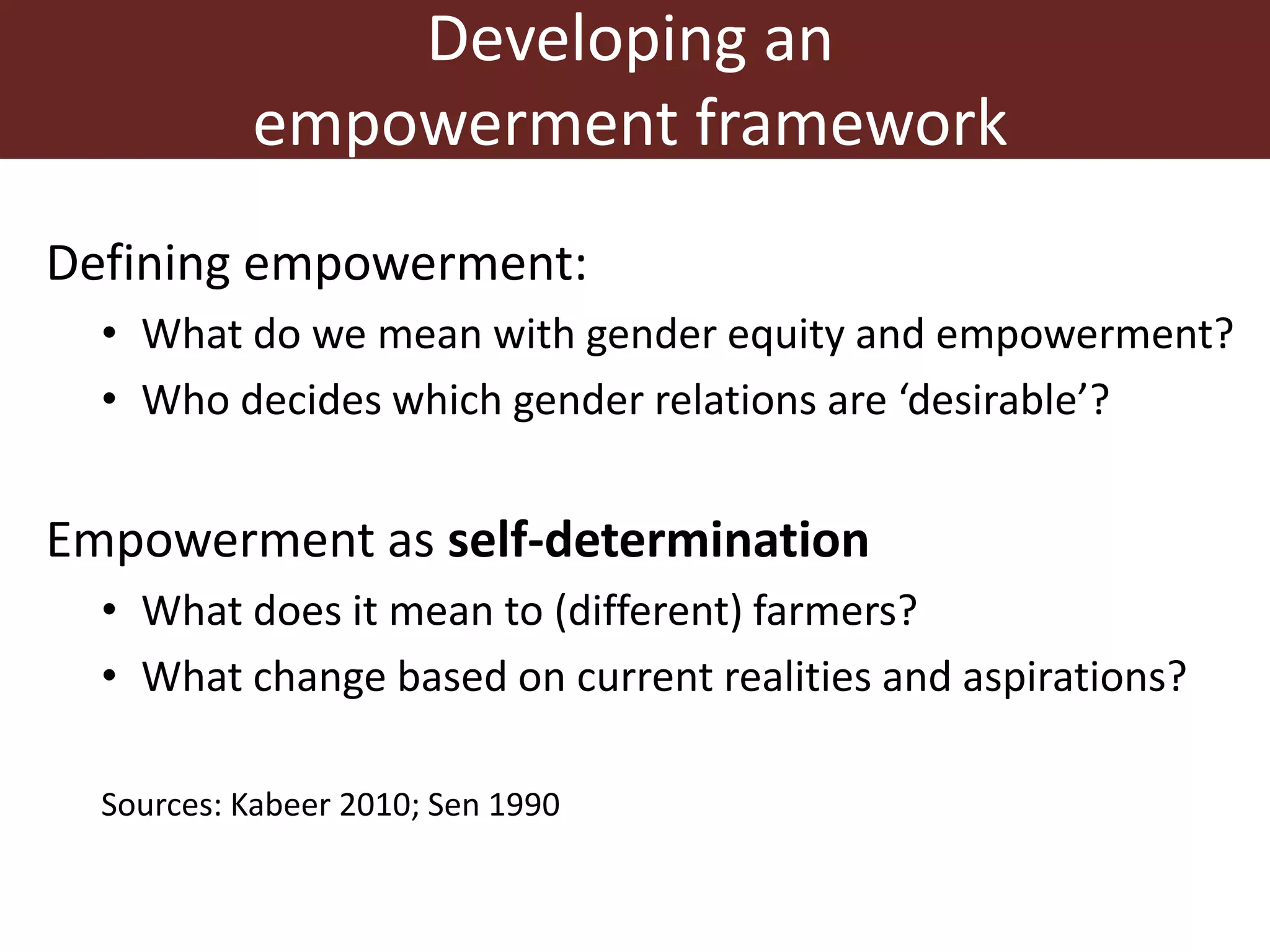 Developing an
empowerment framework
Defining empowerment:
• What do we mean with gender equity and empowerment?
• Who decides which gender relations are ‘desirable’?
Empowerment as self-determination
• What does it mean to (different) farmers?
• What change based on current realities and aspirations?
Sources: Kabeer 2010; Sen 1990
 