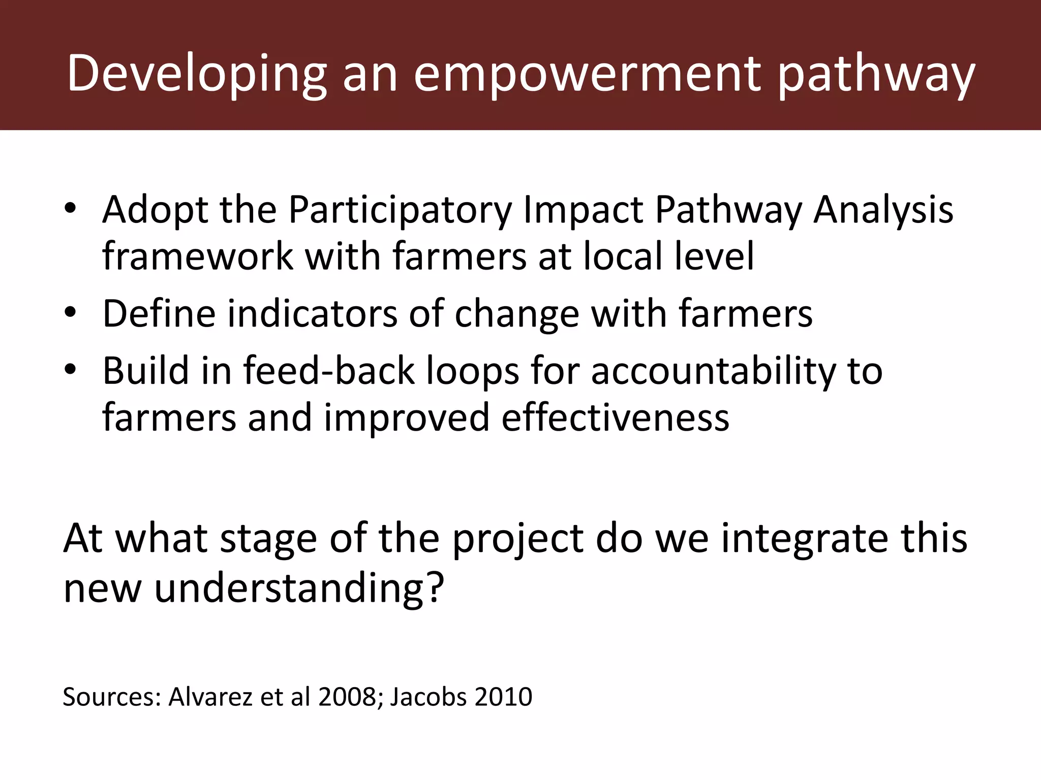 Developing an empowerment pathway
• Adopt the Participatory Impact Pathway Analysis
framework with farmers at local level
• Define indicators of change with farmers
• Build in feed-back loops for accountability to
farmers and improved effectiveness
At what stage of the project do we integrate this
new understanding?
Sources: Alvarez et al 2008; Jacobs 2010
 