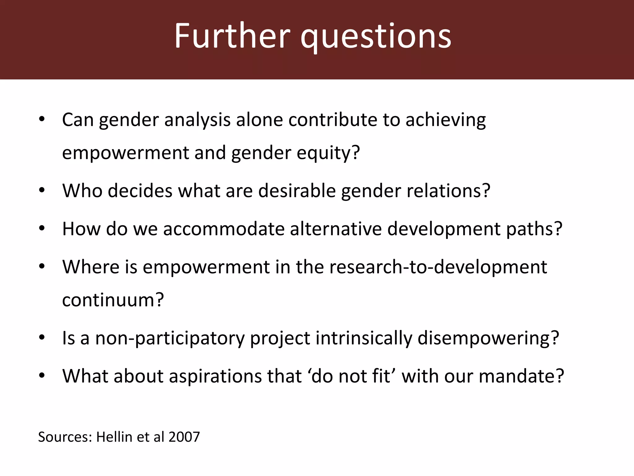 Further questions
• Can gender analysis alone contribute to achieving
empowerment and gender equity?
• Who decides what are desirable gender relations?
• How do we accommodate alternative development paths?
• Where is empowerment in the research-to-development
continuum?
• Is a non-participatory project intrinsically disempowering?
• What about aspirations that ‘do not fit’ with our mandate?
Sources: Hellin et al 2007
 