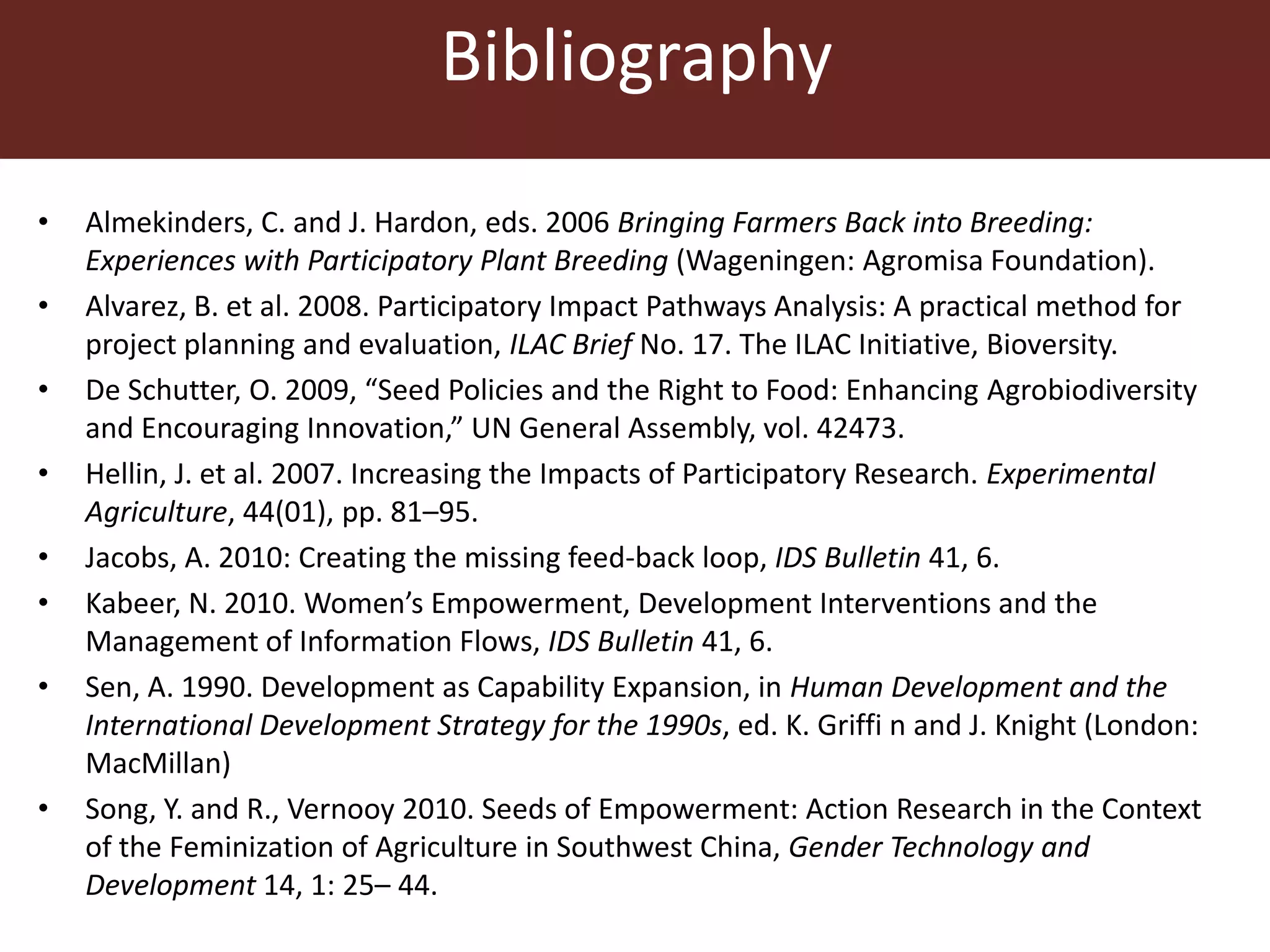 Bibliography
• Almekinders, C. and J. Hardon, eds. 2006 Bringing Farmers Back into Breeding:
Experiences with Participatory Plant Breeding (Wageningen: Agromisa Foundation).
• Alvarez, B. et al. 2008. Participatory Impact Pathways Analysis: A practical method for
project planning and evaluation, ILAC Brief No. 17. The ILAC Initiative, Bioversity.
• De Schutter, O. 2009, “Seed Policies and the Right to Food: Enhancing Agrobiodiversity
and Encouraging Innovation,” UN General Assembly, vol. 42473.
• Hellin, J. et al. 2007. Increasing the Impacts of Participatory Research. Experimental
Agriculture, 44(01), pp. 81–95.
• Jacobs, A. 2010: Creating the missing feed-back loop, IDS Bulletin 41, 6.
• Kabeer, N. 2010. Women’s Empowerment, Development Interventions and the
Management of Information Flows, IDS Bulletin 41, 6.
• Sen, A. 1990. Development as Capability Expansion, in Human Development and the
International Development Strategy for the 1990s, ed. K. Griffi n and J. Knight (London:
MacMillan)
• Song, Y. and R., Vernooy 2010. Seeds of Empowerment: Action Research in the Context
of the Feminization of Agriculture in Southwest China, Gender Technology and
Development 14, 1: 25– 44.
 