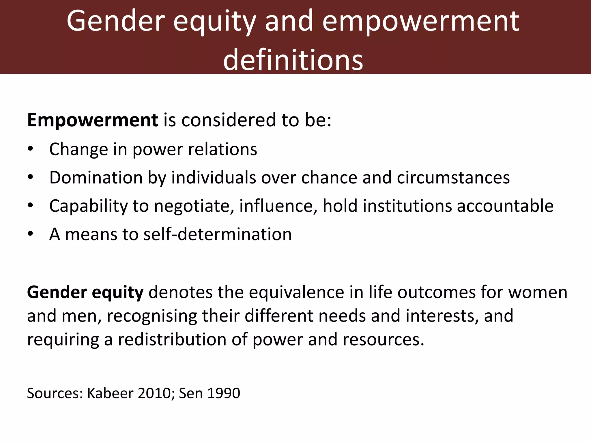 Gender equity and empowerment
definitions
Empowerment is considered to be:
• Change in power relations
• Domination by individuals over chance and circumstances
• Capability to negotiate, influence, hold institutions accountable
• A means to self-determination
Gender equity denotes the equivalence in life outcomes for women
and men, recognising their different needs and interests, and
requiring a redistribution of power and resources.
Sources: Kabeer 2010; Sen 1990
 