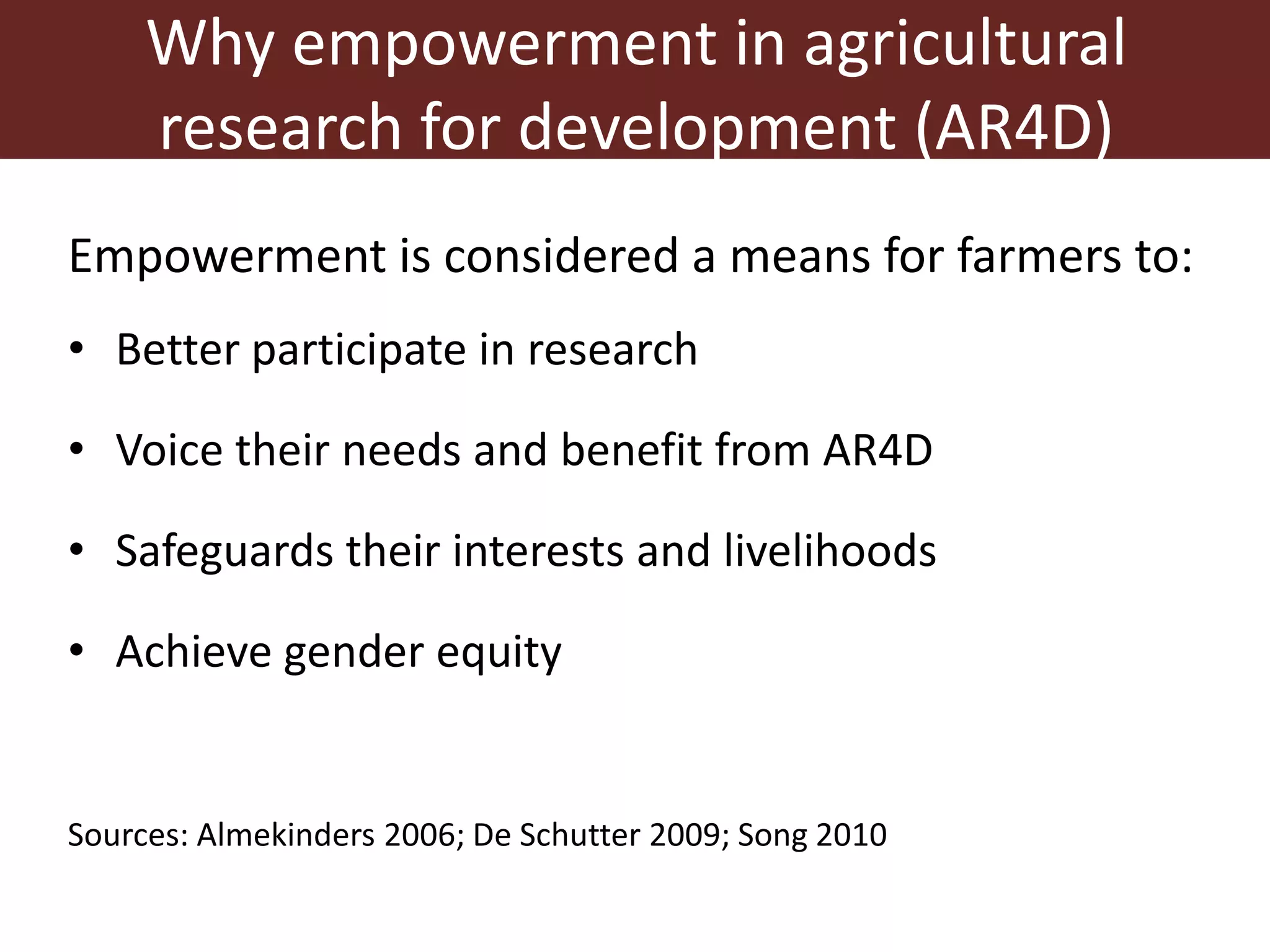 Why empowerment in agricultural
research for development (AR4D)
Empowerment is considered a means for farmers to:
• Better participate in research
• Voice their needs and benefit from AR4D
• Safeguards their interests and livelihoods
• Achieve gender equity
Sources: Almekinders 2006; De Schutter 2009; Song 2010
 