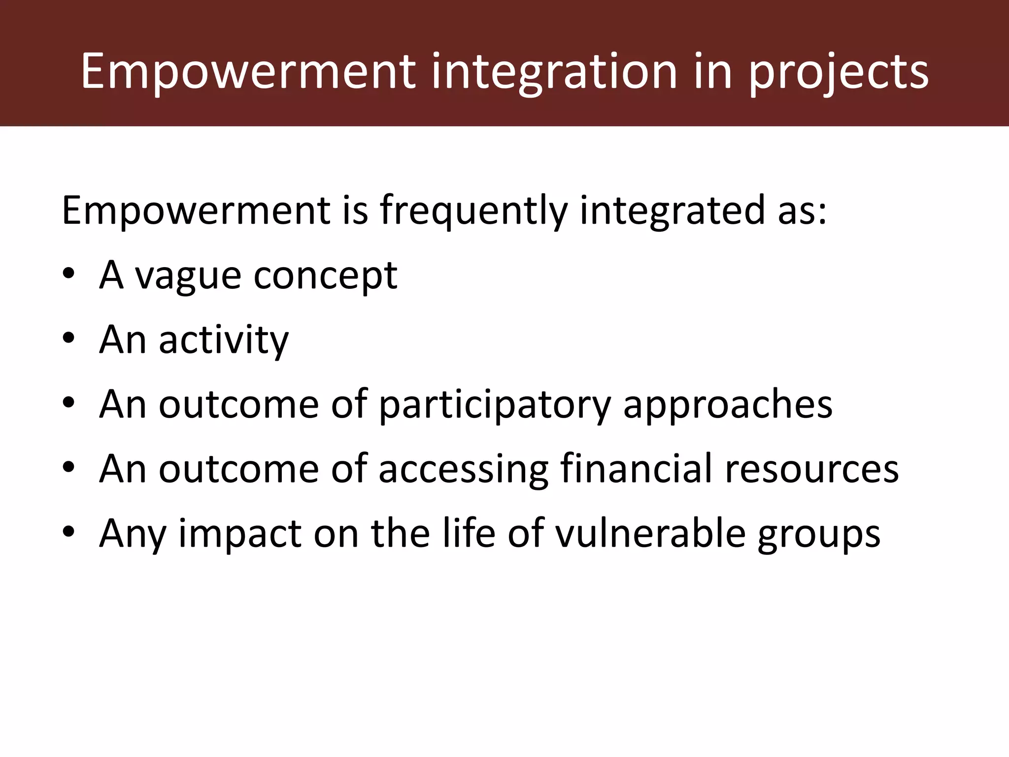 Empowerment integration in projects
Empowerment is frequently integrated as:
• A vague concept
• An activity
• An outcome of participatory approaches
• An outcome of accessing financial resources
• Any impact on the life of vulnerable groups
 