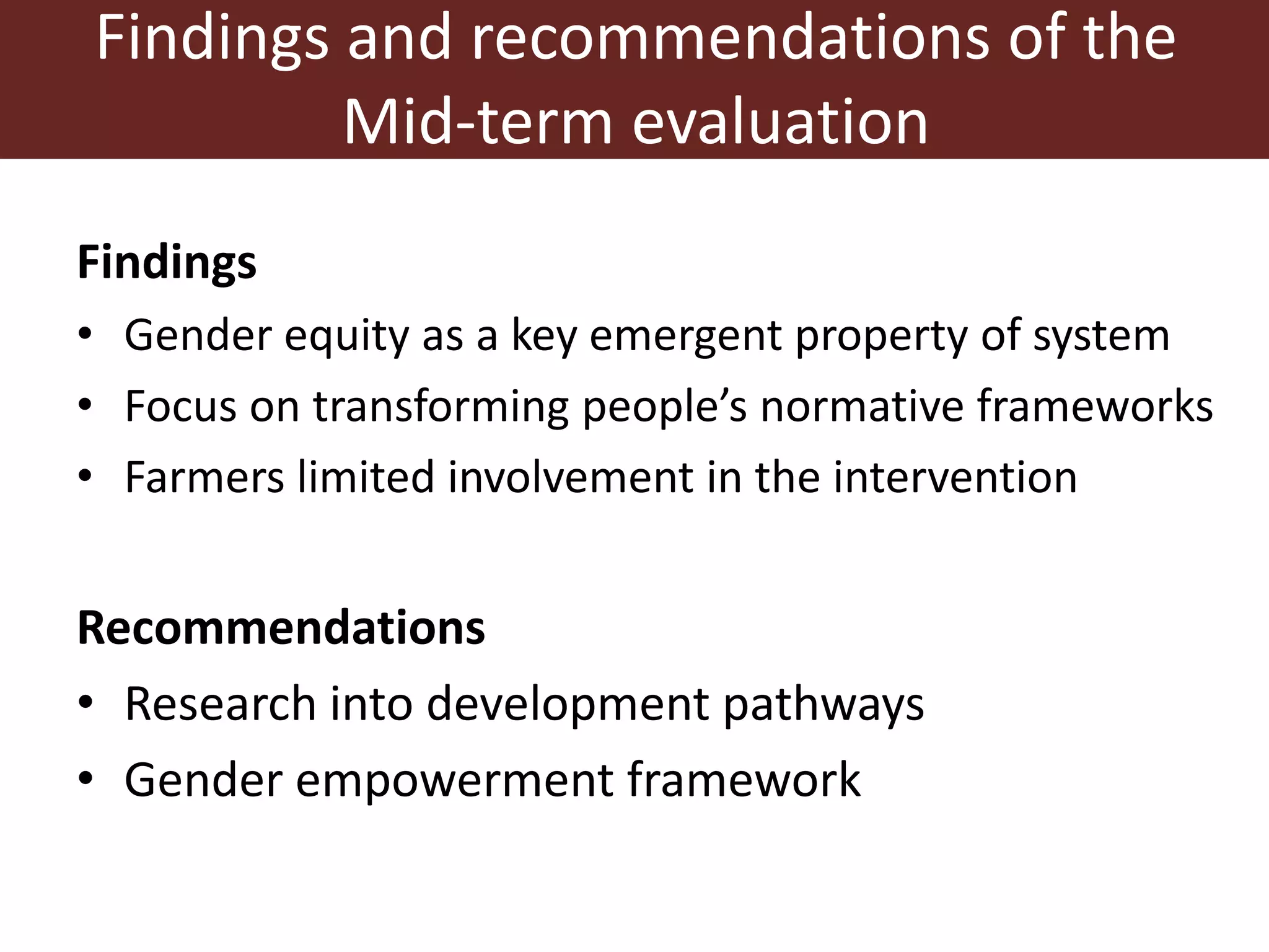 Findings and recommendations of the
Mid-term evaluation
Findings
• Gender equity as a key emergent property of system
• Focus on transforming people’s normative frameworks
• Farmers limited involvement in the intervention
Recommendations
• Research into development pathways
• Gender empowerment framework
 