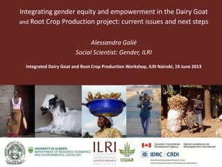 Partner Logo
Partner
Logo
Integrating gender equity and empowerment in the Dairy Goat
and Root Crop Production project: current issues and next steps
Alessandra Galiè
Social Scientist: Gender, ILRI
Integrated Dairy Goat and Root Crop Production Workshop, ILRI Nairobi, 19 June 2013
 