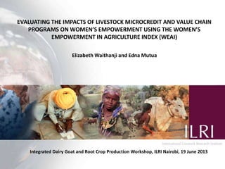 EVALUATING THE IMPACTS OF LIVESTOCK MICROCREDIT AND VALUE CHAIN
PROGRAMS ON WOMEN’S EMPOWERMENT USING THE WOMEN’S
EMPOWERMENT IN AGRICULTURE INDEX (WEAI)
Elizabeth Waithanji and Edna Mutua
Integrated Dairy Goat and Root Crop Production Workshop, ILRI Nairobi, 19 June 2013
 