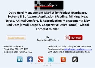 Dairy Herd Management Market by Product (Hardware,
Systems & Software), Application (Feeding, Milking, Heat
Stress, Animal Comfort, & Reproduction Management) & by
End User (Small, Large & Cooperative Dairy Farms) - Global
Forecast to 2018
By
MarketsandMarkets
© RnRMarketResearch.com ; sales@rnrmarketresearch.com ;
+1 888 391 5441
Published: July 2014
Single User PDF: US$ 4650
Corporate User PDF: US$ 7150
Order this report by calling +1 888 391 5441 or
Send an email to sales@reportsandreports.com
with your contact details and questions if any.
 