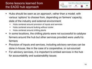 Some lessons learned from
the EADD hub approach

 Hubs should be seen as an approach, rather than a model, with
  various ‘options’ to choose from, depending on farmers’ capacity,
  state of the industry and external environment:
      Hubs centered around provision of inputs and services
      Hubs centered around bulking without cooler
      Hubs centered around chilling plants
 In some locations, the chilling plants were not successful to catalyse
  farmers around the hub but other services provided were useful to
  farmers
 Provision of inputs and services, including advisory services can be
  done in-house, like in the case of a cooperative, or out-sourced
 For advisory services, it is important to embed services in the hub
  for accountability and sustainability issues


                                                                      14
 