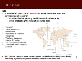 ILRI in brief

ILRI
 a member of the CGIAR Consortium which conducts food and
   environmental research
      to help alleviate poverty and increase food security
      while protecting the natural resource base
                                                                 India
                                                 Mali

   700 staff
   100 scientists and
    researchers
   more than 30 scientific                                                                        China
    disciplines                                                                                    Vietnam
   Two large campuses
    (Kenya, Ethiopia).
   2012 budget USD 60 mill.                                                                       Laos
   ILRI works with a range of                     Nigeria
    partners
                                                   Mozambique                   Sri
                                                                                Lanka
                                                             Kenya
                                                                     Ethiopia           Thailand
 ILRI’s vision: A world made better for poor people in developing countries by                       2
  improving agricultural systems in which livestock are important.
 