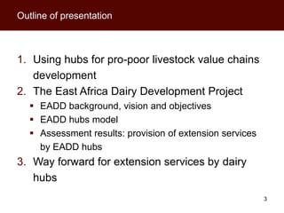 Outline of presentation



1. Using hubs for pro-poor livestock value chains
   development
2. The East Africa Dairy Development Project
    EADD background, vision and objectives
    EADD hubs model
    Assessment results: provision of extension services
     by EADD hubs
3. Way forward for extension services by dairy
   hubs
                                                           3
 