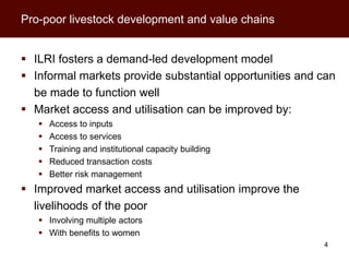 Pro-poor livestock development and value chains


 ILRI fosters a demand-led development model
 Informal markets provide substantial opportunities and can
  be made to function well
 Market access and utilisation can be improved by:
      Access to inputs
      Access to services
      Training and institutional capacity building
      Reduced transaction costs
      Better risk management
 Improved market access and utilisation improve the
  livelihoods of the poor
    Involving multiple actors
    With benefits to women
                                                         4
 
