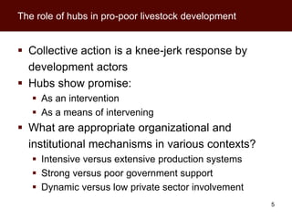 The role of hubs in pro-poor livestock development


 Collective action is a knee-jerk response by
  development actors
 Hubs show promise:
    As an intervention
    As a means of intervening
 What are appropriate organizational and
  institutional mechanisms in various contexts?
    Intensive versus extensive production systems
    Strong versus poor government support
    Dynamic versus low private sector involvement
                                                     5
 