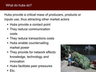 What do hubs do?

Hubs provide a critical mass of producers, products or
inputs use, thus attracting other market actors
  Hubs provide a contact point
  They reduce communication
   costs
  They reduce transactions costs
  Hubs enable countervailing
   market power
  They provide for network effects:
   knowledge, technology and
   innovation
  Hubs facilitate peer pressures                        6

  Etc.
 