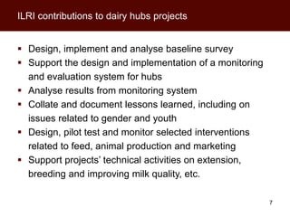 ILRI contributions to dairy hubs projects


 Design, implement and analyse baseline survey
 Support the design and implementation of a monitoring
  and evaluation system for hubs
 Analyse results from monitoring system
 Collate and document lessons learned, including on
  issues related to gender and youth
 Design, pilot test and monitor selected interventions
  related to feed, animal production and marketing
 Support projects’ technical activities on extension,
  breeding and improving milk quality, etc.

                                                          7
 