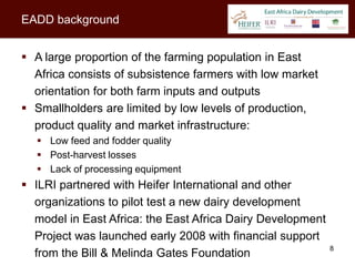 EADD background


 A large proportion of the farming population in East
  Africa consists of subsistence farmers with low market
  orientation for both farm inputs and outputs
 Smallholders are limited by low levels of production,
  product quality and market infrastructure:
   Low feed and fodder quality
   Post-harvest losses
   Lack of processing equipment
 ILRI partnered with Heifer International and other
  organizations to pilot test a new dairy development
  model in East Africa: the East Africa Dairy Development
  Project was launched early 2008 with financial support
                                                            8
  from the Bill & Melinda Gates Foundation
 