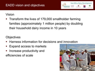 EADD vision and objectives

Vision
 Transform the lives of 179,000 smallholder farming
   families (approximately 1 million people) by doubling
   their household dairy income in 10 years

Objectives
 Harness information for decisions and innovation
 Expand access to markets
 Increase productivity and
efficiencies of scale


                                                           9
 
