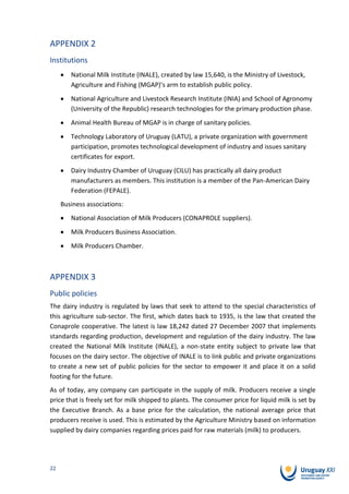 APPENDIX 2
Institutions
        National Milk Institute (INALE), created by law 15,640, is the Ministry of Livestock,
        Agriculture and Fishing (MGAP)’s arm to establish public policy.
        National Agriculture and Livestock Research Institute (INIA) and School of Agronomy
        (University of the Republic) research technologies for the primary production phase.
        Animal Health Bureau of MGAP is in charge of sanitary policies.
        Technology Laboratory of Uruguay (LATU), a private organization with government
        participation, promotes technological development of industry and issues sanitary
        certificates for export.
        Dairy Industry Chamber of Uruguay (CILU) has practically all dairy product
        manufacturers as members. This institution is a member of the Pan-American Dairy
        Federation (FEPALE).
     Business associations:
        National Association of Milk Producers (CONAPROLE suppliers).
        Milk Producers Business Association.
        Milk Producers Chamber.



APPENDIX 3
Public policies
The dairy industry is regulated by laws that seek to attend to the special characteristics of
this agriculture sub-sector. The first, which dates back to 1935, is the law that created the
Conaprole cooperative. The latest is law 18,242 dated 27 December 2007 that implements
standards regarding production, development and regulation of the dairy industry. The law
created the National Milk Institute (INALE), a non-state entity subject to private law that
focuses on the dairy sector. The objective of INALE is to link public and private organizations
to create a new set of public policies for the sector to empower it and place it on a solid
footing for the future.
As of today, any company can participate in the supply of milk. Producers receive a single
price that is freely set for milk shipped to plants. The consumer price for liquid milk is set by
the Executive Branch. As a base price for the calculation, the national average price that
producers receive is used. This is estimated by the Agriculture Ministry based on information
supplied by dairy companies regarding prices paid for raw materials (milk) to producers.




22
 