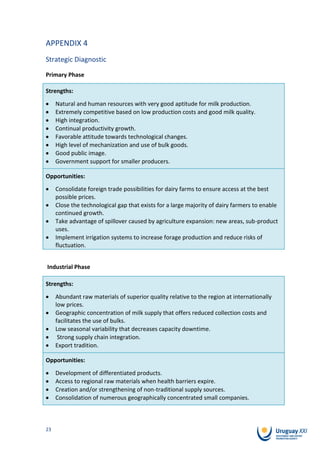 APPENDIX 4
Strategic Diagnostic
Primary Phase

Strengths:
     Natural and human resources with very good aptitude for milk production.
     Extremely competitive based on low production costs and good milk quality.
     High integration.
     Continual productivity growth.
     Favorable attitude towards technological changes.
     High level of mechanization and use of bulk goods.
     Good public image.
     Government support for smaller producers.

Opportunities:
     Consolidate foreign trade possibilities for dairy farms to ensure access at the best
     possible prices.
     Close the technological gap that exists for a large majority of dairy farmers to enable
     continued growth.
     Take advantage of spillover caused by agriculture expansion: new areas, sub-product
     uses.
     Implement irrigation systems to increase forage production and reduce risks of
     fluctuation.


Industrial Phase

Strengths:
     Abundant raw materials of superior quality relative to the region at internationally
     low prices.
     Geographic concentration of milk supply that offers reduced collection costs and
     facilitates the use of bulks.
     Low seasonal variability that decreases capacity downtime.
      Strong supply chain integration.
     Export tradition.

Opportunities:
     Development of differentiated products.
     Access to regional raw materials when health barriers expire.
     Creation and/or strengthening of non-traditional supply sources.
     Consolidation of numerous geographically concentrated small companies.



23
 