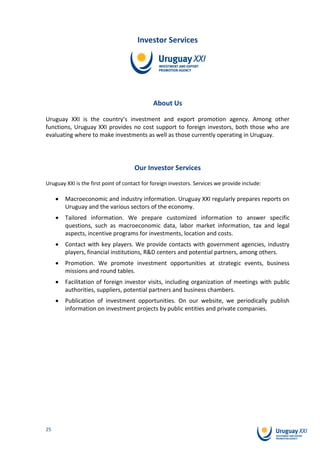 Investor Services




                                              About Us

Uruguay XXI is the country’s investment and export promotion agency. Among other
functions, Uruguay XXI provides no cost support to foreign investors, both those who are
evaluating where to make investments as well as those currently operating in Uruguay.




                                      Our Investor Services
Uruguay XXI is the first point of contact for foreign investors. Services we provide include:

        Macroeconomic and industry information. Uruguay XXI regularly prepares reports on
        Uruguay and the various sectors of the economy.
        Tailored information. We prepare customized information to answer specific
        questions, such as macroeconomic data, labor market information, tax and legal
        aspects, incentive programs for investments, location and costs.
        Contact with key players. We provide contacts with government agencies, industry
        players, financial institutions, R&D centers and potential partners, among others.
        Promotion. We promote investment opportunities at strategic events, business
        missions and round tables.
        Facilitation of foreign investor visits, including organization of meetings with public
        authorities, suppliers, potential partners and business chambers.
        Publication of investment opportunities. On our website, we periodically publish
        information on investment projects by public entities and private companies.




25
 