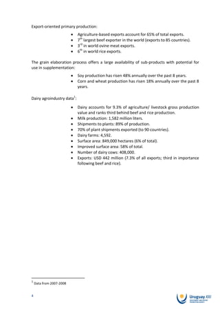 Export-oriented primary production:
                            Agriculture-based exports account for 65% of total exports.
                            7th largest beef exporter in the world (exports to 85 countries).
                            3rd in world ovine meat exports.
                            6th in world rice exports.

The grain elaboration process offers a large availability of sub-products with potential for
use in supplementation:
                            Soy production has risen 48% annually over the past 8 years.
                            Corn and wheat production has risen 18% annually over the past 8
                            years.

Dairy agroindustry data1:
                            Dairy accounts for 9.3% of agriculture/ livestock gross production
                            value and ranks third behind beef and rice production.
                            Milk production: 1,582 million liters.
                            Shipments to plants: 89% of production.
                            70% of plant shipments exported (to 90 countries).
                            Dairy farms: 4,592.
                            Surface area: 849,000 hectares (6% of total).
                            Improved surface area: 58% of total.
                            Number of dairy cows: 408,000.
                            Exports: USD 442 million (7.3% of all exports; third in importance
                            following beef and rice).




1
    Data from 2007-2008


4
 
