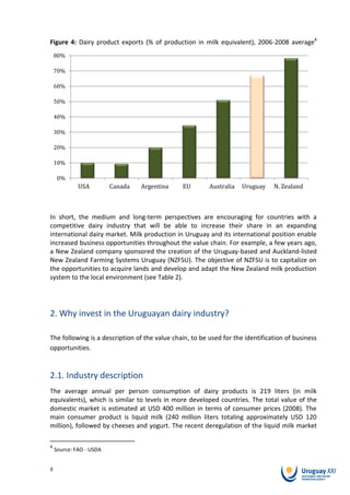 Figure 4: Dairy product exports (% of production in milk equivalent), 2006-2008 average4
    80%

    70%

    60%

    50%

    40%

    30%

    20%

    10%

     0%
             USA
             EEUU        Canada
                          Canada   Argentina
                                   Argentina    EU
                                                Unión    Australia Uruguay N. Zealand
                                                         Australia  Uruguay N. Zelanda
                                               Europea


In short, the medium and long-term perspectives are encouraging for countries with a
competitive dairy industry that will be able to increase their share in an expanding
international dairy market. Milk production in Uruguay and its international position enable
increased business opportunities throughout the value chain. For example, a few years ago,
a New Zealand company sponsored the creation of the Uruguay-based and Auckland-listed
New Zealand Farming Systems Uruguay (NZFSU). The objective of NZFSU is to capitalize on
the opportunities to acquire lands and develop and adapt the New Zealand milk production
system to the local environment (see Table 2).




2. Why invest in the Uruguayan dairy industry?

The following is a description of the value chain, to be used for the identification of business
opportunities.



2.1. Industry description
The average annual per person consumption of dairy products is 219 liters (in milk
equivalents), which is similar to levels in more developed countries. The total value of the
domestic market is estimated at USD 400 million in terms of consumer prices (2008). The
main consumer product is liquid milk (240 million liters totaling approximately USD 120
million), followed by cheeses and yogurt. The recent deregulation of the liquid milk market

4
    Source: FAO - USDA


8
 