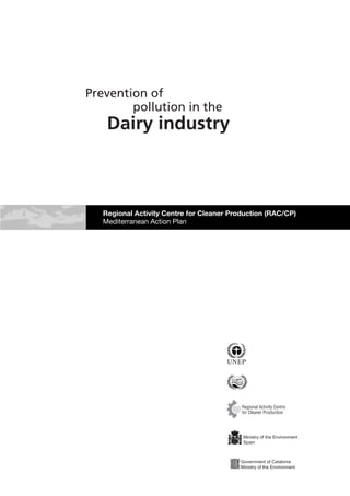 Prevention of
        pollution in the
    Dairy industry



   Regional Activity Centre for Cleaner Production (RAC/CP)
   Mediterranean Action Plan




                                           Regional Activity Centre
                                           for Cleaner Production




                                           Ministry of the Environment
                                           Spain



                                          Government of Catalonia
                                          Ministry of the Environment
 