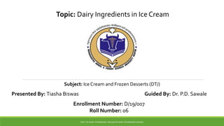 Topic: Dairy Ingredients in Ice Cream
Subject: Ice Cream and Frozen Desserts (DT/)
DEPT. OF DAIRY TECHNOLOGY, COLLEGE OF DAIRY TECHNOLOGY (PUSAD)
Presented By: Tiasha Biswas Guided By: Dr. P.D. Sawale
Enrollment Number: D/19/007
Roll Number: 06
 