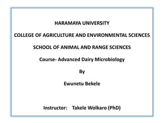HARAMAYA UNIVERSITY
COLLEGE OF AGRICULTURE AND ENVIRONMENTAL SCIENCES
SCHOOL OF ANIMAL AND RANGE SCIENCES
Course- Advanced Dairy Microbiology
By
Ewunetu Bekele
Instructor: Takele Wolkaro (PhD)
 