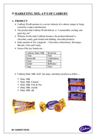 BY: SUMEET PATEL
MARKETING MIX: 4 P’S OF CADBURY
1. PRODUCT
 Cadbury World operates in a service industry & is almost unique in being
owned by a major manufacturer.
 The productthat Cadbury World delivers is “a memorable, exciting and
great day out”.
 Whereas for the main Cadbury business, the productdelivered is
chocolate, candy, gum brands and drinking chocolate products.
 India operates in five categories – Chocolate confectionery, Beverages,
Biscuits, Gum and Candy.
 Some of the key brands are....
Cadbury Dairy Milk Bournvita
5 Star Perk
Bournville Celebrations
Gems Halls
Eclairs Bubbaloo
Tang Oreo
 Cadbury Dairy Milk itself has many subsidiary products as follow....
 Dairy Milk
 Dairy Milk Caramel
 Dairy Milk Fruit & Nut
 Dairy Milk crackle
 Dairy Milk silk
 