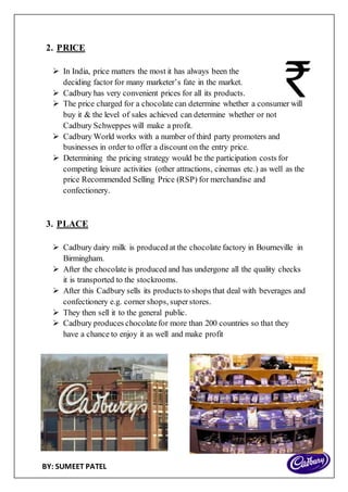 BY: SUMEET PATEL
2. PRICE
 In India, price matters the most it has always been the
deciding factor for many marketer’s fate in the market.
 Cadbury has very convenient prices for all its products.
 The price charged for a chocolate can determine whether a consumer will
buy it & the level of sales achieved can determine whether or not
Cadbury Schweppes will make a profit.
 Cadbury World works with a number of third party promoters and
businesses in order to offer a discount on the entry price.
 Determining the pricing strategy would be the participation costs for
competing leisure activities (other attractions, cinemas etc.) as well as the
price Recommended Selling Price (RSP) for merchandise and
confectionery.
3. PLACE
 Cadbury dairy milk is produced at the chocolate factory in Bourneville in
Birmingham.
 After the chocolate is produced and has undergone all the quality checks
it is transported to the stockrooms.
 After this Cadbury sells its products to shops that deal with beverages and
confectionery e.g. corner shops, superstores.
 They then sell it to the general public.
 Cadbury produces chocolatefor more than 200 countries so that they
have a chance to enjoy it as well and make profit
 