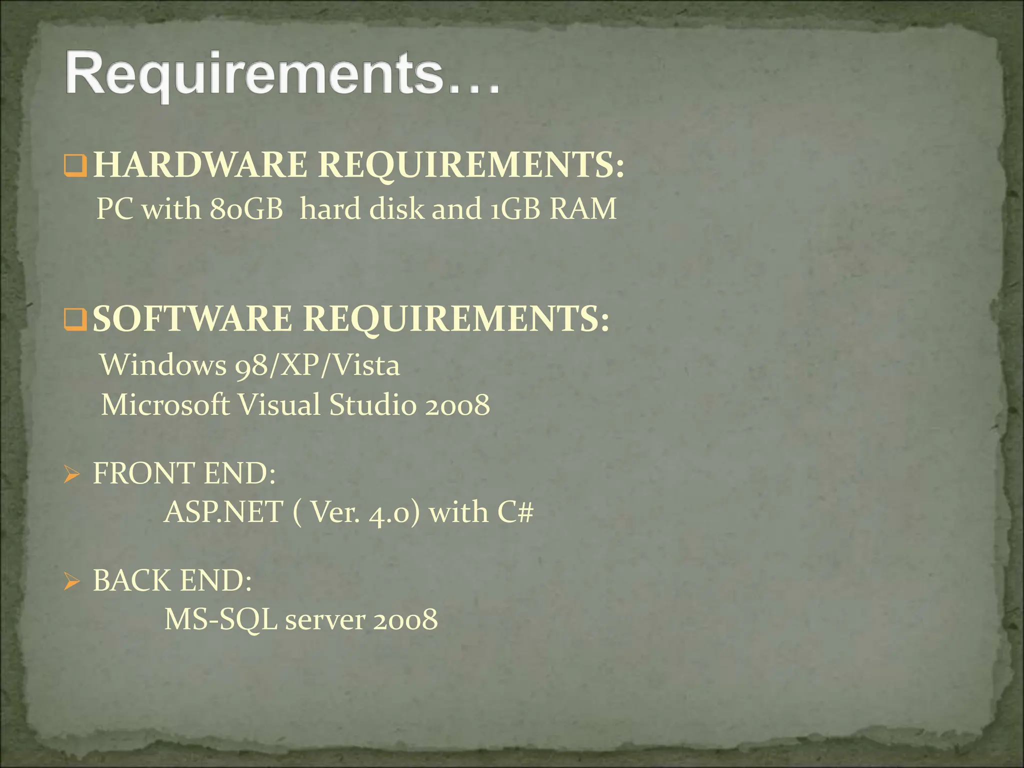 HARDWARE REQUIREMENTS:
PC with 80GB hard disk and 1GB RAM
SOFTWARE REQUIREMENTS:
Windows 98/XP/Vista
Microsoft Visual Studio 2008
 FRONT END:
ASP.NET ( Ver. 4.0) with C#
 BACK END:
MS-SQL server 2008
 