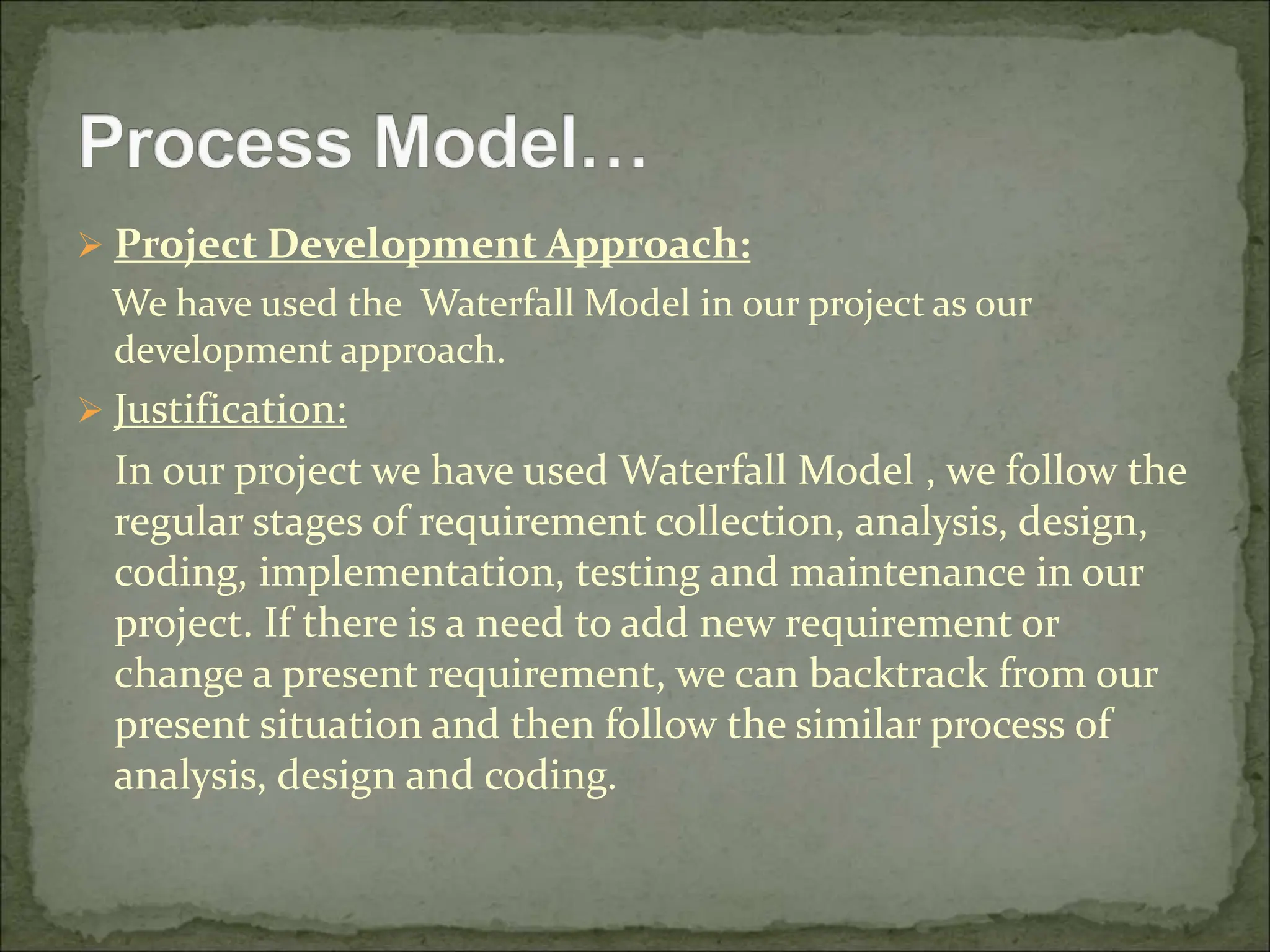  Project Development Approach:
We have used the Waterfall Model in our project as our
development approach.
 Justification:
In our project we have used Waterfall Model , we follow the
regular stages of requirement collection, analysis, design,
coding, implementation, testing and maintenance in our
project. If there is a need to add new requirement or
change a present requirement, we can backtrack from our
present situation and then follow the similar process of
analysis, design and coding.
 
