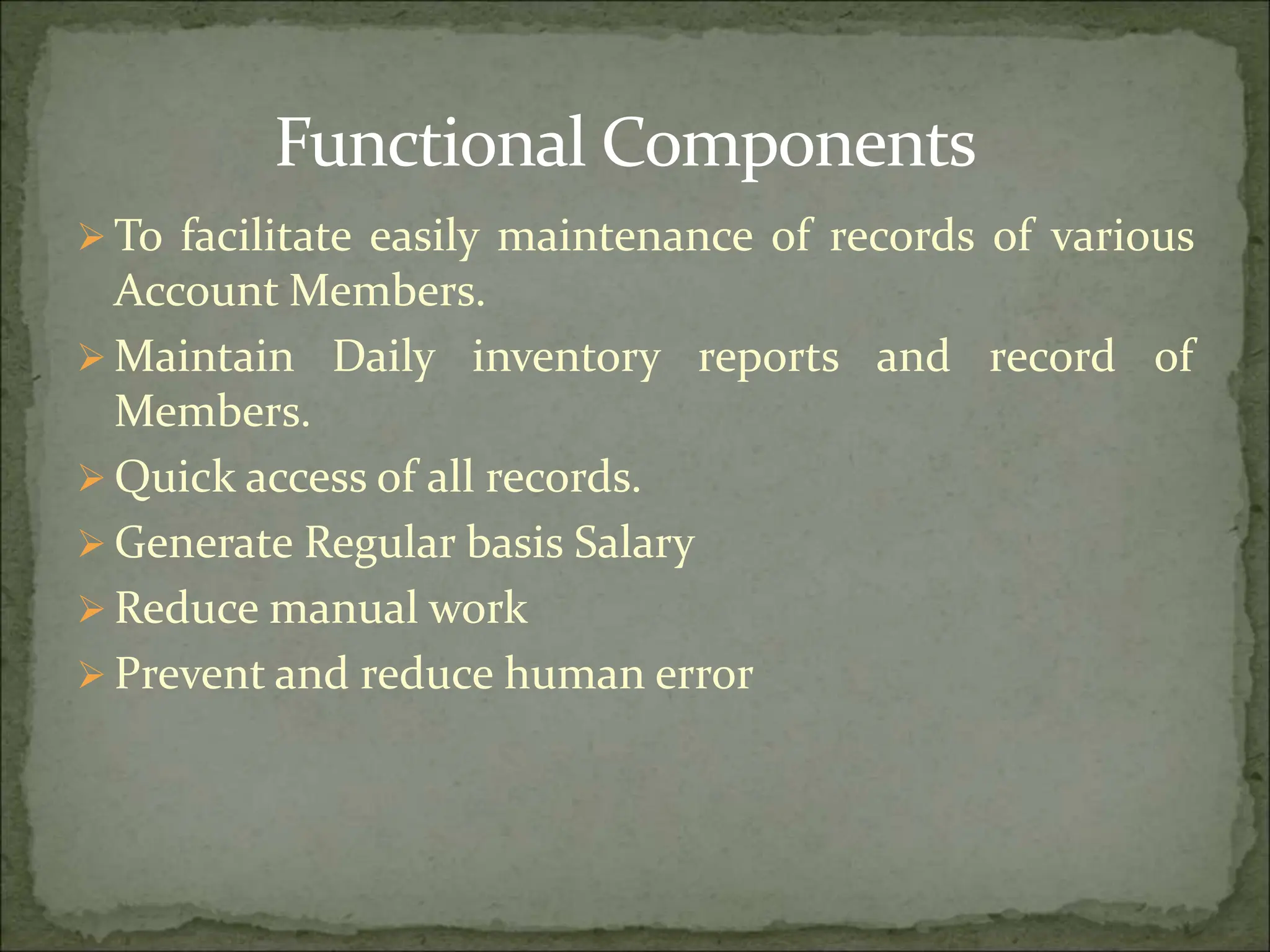 Functional Components
 To facilitate easily maintenance of records of various
Account Members.
 Maintain Daily inventory reports and record of
Members.
 Quick access of all records.
 Generate Regular basis Salary
 Reduce manual work
 Prevent and reduce human error
 