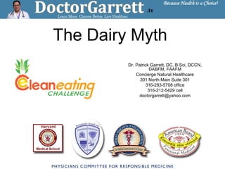 The Dairy Myth
Dr. Patrick Garrett, DC, B.Sci, DCCN,
DABFM, FAAFM
Concierge Natural Healthcare
301 North Main Suite 301
316-283-5708 office
316-212-5429 cell
doctorgarrett@yahoo.com
 