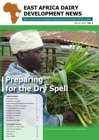 EAST AFRICA DAIRY
                               DEVELOPMENT NEWS
                               EADD is a Project of Heifer International in Partnership with ILRI, Technoserve, ABS TCM and ICRAF


                                                                                                                      March 2009 Vol. 2




Preparing
for the Dry Spell
Table of contents
From Moses’ Mouth                                   2
Preparing for Dry Spell………                          3
Farmer Trainers and Mobilizers Given Bicycles…..    5
Passing On the Gift of Knowledge…….                 6
A Unique Relationship in Nyala……                    7
Highlights from Uganda…..                           8
Highlights from Rwanda…..                           9
Highlights from Kenya……                             9
HR Updates….                                        0
Introducing New Staff…..                            


Your Regular Columns
Get to Know Your Dairy Team…..                      2
Dairy Tip of the Quarter…..                         2           A farm hand prepares Napier grass for cows-Rwanda | Photo by Beatrice Ouma

Humor Corner…..                                     2                    
Dairy Diary……                                       3
                              EAST AFRICA DAIRY DEVELOPMENT NEWS | MARCH 2009 VOLUME 2 | PREPARING FOR THE DRY SPELL
Picture Gallery……..                                 4
 