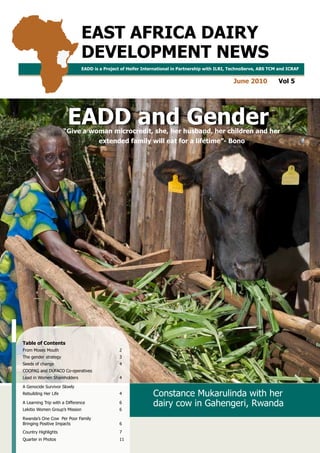 EAST AFRICA DAIRY
                               DEVELOPMENT NEWS
                               EADD is a Project of Heifer International in Partnership with ILRI, TechnoServe, ABS TCM and ICRAF


                                                                                                           June 2010   Vol 5




                       EADD and Gender
                      “Give a woman microcredit, she, her husband, her children and her
                                          extended family will eat for a lifetime”- Bono




Table of Contents
From Moses Mouth                                    2
The gender strategy                                 3
Seeds of change                                     4
COOPAG and DUFACO Co-operatives
Lead in Women Shareholders                          4

A Genocide Survivor Slowly
Rebuilding Her Life                                 4               Constance Mukarulinda with her
A Learning Trip with a Difference                   6               dairy cow in Gahengeri, Rwanda
Lekitio Women Group’s Mission                       6

Rwanda’s One Cow Per Poor Family
Bringing Positive Impacts                           6
Country Highlights                                  7
Quarter in Photos                                   11
                                    EAST AFRICA DAIRY DEVELOPMENT NEWS | JUNE 2010 VOLUME 5 | EADD AND GENDER               1
 