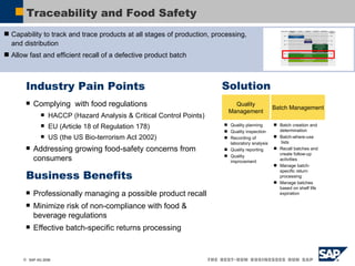 Traceability and Food Safety Industry Pain Points Complying  with food regulations  HACCP (Hazard Analysis & Critical Control Points) EU (Article 18 of Regulation 178) US (the US Bio-terrorism Act 2002) Addressing growing food-safety concerns from consumers Business Benefits Professionally managing a possible product recall Minimize risk of non-compliance with food & beverage regulations Effective batch-specific returns processing Solution Quality Management Batch Management Capability to track and trace products at all stages of production, processing, and distribution Allow fast and efficient recall of a defective product batch Quality planning Quality inspection Recording of laboratory analysis Quality reporting Quality improvement Batch creation and determination Batch-where-use  lists Recall batches and create follow-up activities Manage batch-specific return processing Manage batches based on shelf life expiration 