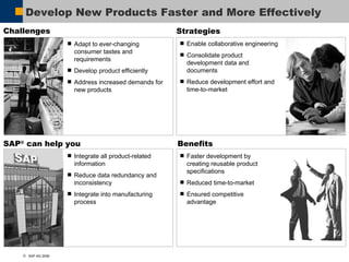 Develop New Products Faster and More Effectively  Benefits Faster development by  creating reusable product specifications Reduced time-to-market Ensured competitive  advantage Strategies Enable collaborative engineering Consolidate product development data and documents Reduce development effort and time-to-market SAP ®  can help you Integrate all product-related information Reduce data redundancy and inconsistency Integrate into manufacturing process Challenges Adapt to ever-changing consumer tastes and requirements Develop product efficiently  Address increased demands for new products 