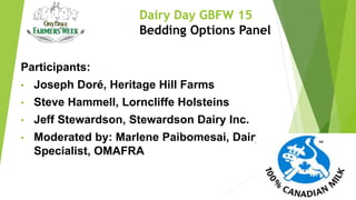 Dairy Day GBFW 15
Bedding Options Panel
Participants:
• Joseph Doré, Heritage Hill Farms
• Steve Hammell, Lorncliffe Holsteins
• Jeff Stewardson, Stewardson Dairy Inc.
• Moderated by: Marlene Paibomesai, Dairy
Specialist, OMAFRA
 