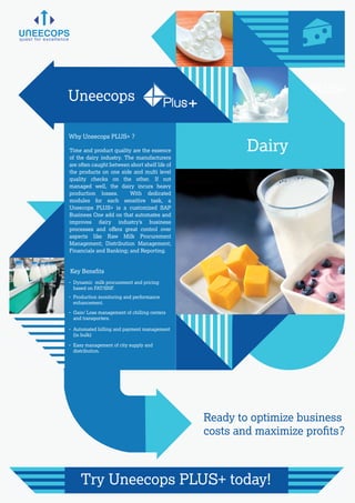 Why Uneecops PLUS+ ?
Key Beneﬁts
Time and product quality are the essence
of the dairy industry. The manufacturers
are often caught between short shelf life of
the products on one side and multi level
quality checks on the other. If not
managed well, the dairy incurs heavy
production losses. With dedicated
modules for each sensitive task, a
Uneecops PLUS+ is a customized SAP
Business One add on that automates and
improves dairy industry’s business
processes and oﬀers great control over
aspects like Raw Milk Procurement
Management; Distribution Management;
Financials and Banking; and Reporting.
Uneecops PLUS+
for Dairy
quest for excellence
Ready to optimize business
costs and maximize proﬁts?
Try Uneecops PLUS+ today!
- Dynamic milk procurement and pricing
based on FAT/SNF.
- Production monitoring and performance
enhancement.
- Gain/ Loss management of chilling centers
and transporters.
- Automated billing and payment management
(in bulk)
- Easy management of city supply and
distribution.
Uneecops Plus+
Dairy
 