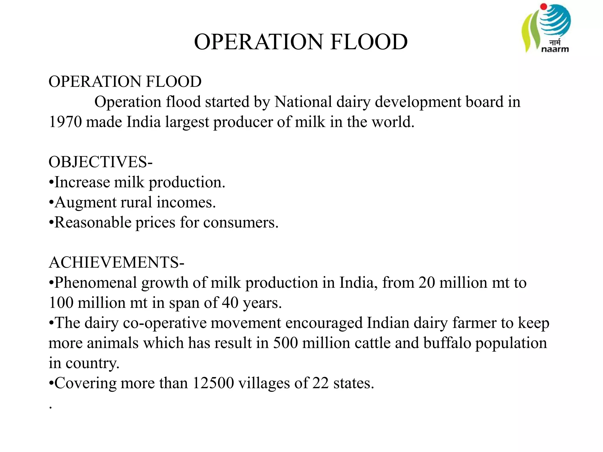 OPERATION FLOOD
Operation flood started by National dairy development board in
1970 made India largest producer of milk in the world.
OBJECTIVES-
•Increase milk production.
•Augment rural incomes.
•Reasonable prices for consumers.
ACHIEVEMENTS-
•Phenomenal growth of milk production in India, from 20 million mt to
100 million mt in span of 40 years.
•The dairy co-operative movement encouraged Indian dairy farmer to keep
more animals which has result in 500 million cattle and buffalo population
in country.
•Covering more than 12500 villages of 22 states.
.
OPERATION FLOOD
 