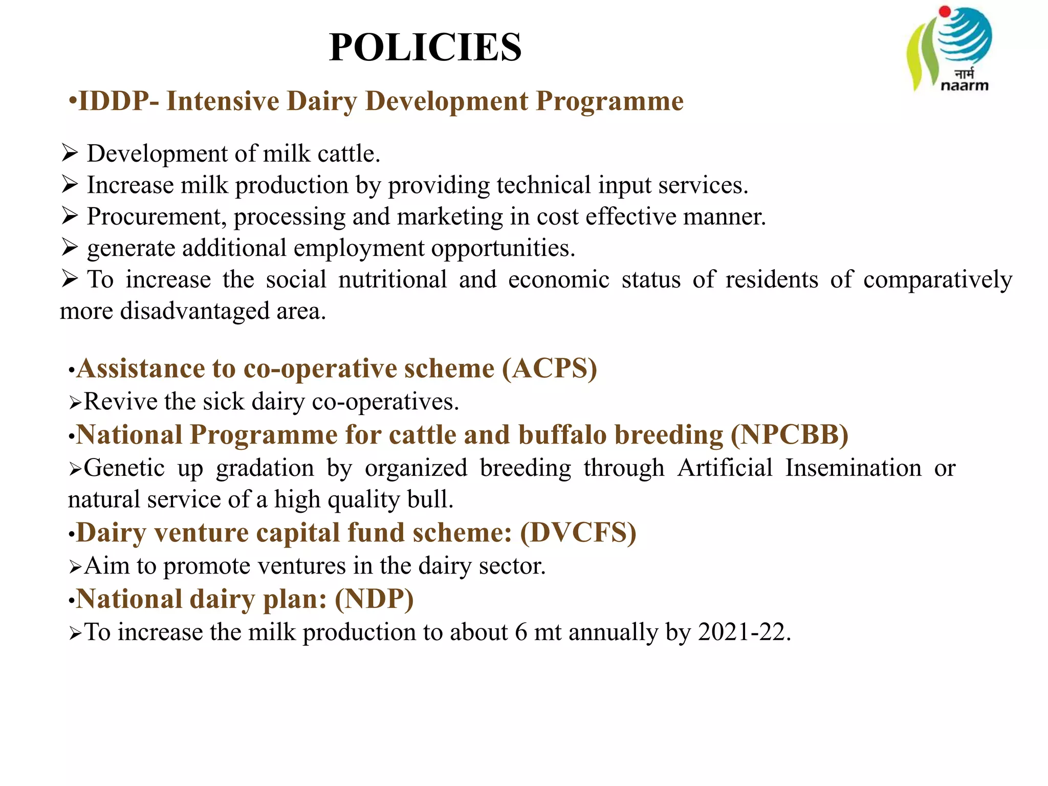 POLICIES
•IDDP- Intensive Dairy Development Programme
 Development of milk cattle.
 Increase milk production by providing technical input services.
 Procurement, processing and marketing in cost effective manner.
 generate additional employment opportunities.
 To increase the social nutritional and economic status of residents of comparatively
more disadvantaged area.
•Assistance to co-operative scheme (ACPS)
Revive the sick dairy co-operatives.
•National Programme for cattle and buffalo breeding (NPCBB)
Genetic up gradation by organized breeding through Artificial Insemination or
natural service of a high quality bull.
•Dairy venture capital fund scheme: (DVCFS)
Aim to promote ventures in the dairy sector.
•National dairy plan: (NDP)
To increase the milk production to about 6 mt annually by 2021-22.
 