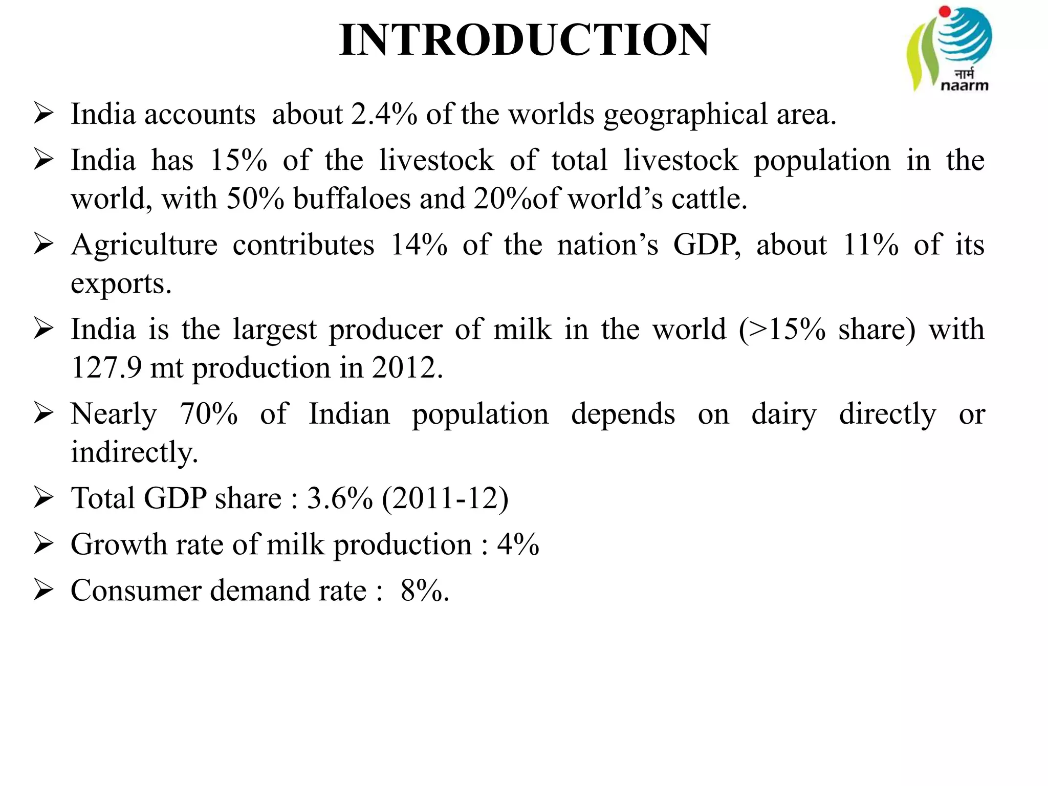 INTRODUCTION
 India accounts about 2.4% of the worlds geographical area.
 India has 15% of the livestock of total livestock population in the
world, with 50% buffaloes and 20%of world’s cattle.
 Agriculture contributes 14% of the nation’s GDP, about 11% of its
exports.
 India is the largest producer of milk in the world (>15% share) with
127.9 mt production in 2012.
 Nearly 70% of Indian population depends on dairy directly or
indirectly.
 Total GDP share : 3.6% (2011-12)
 Growth rate of milk production : 4%
 Consumer demand rate : 8%.
 